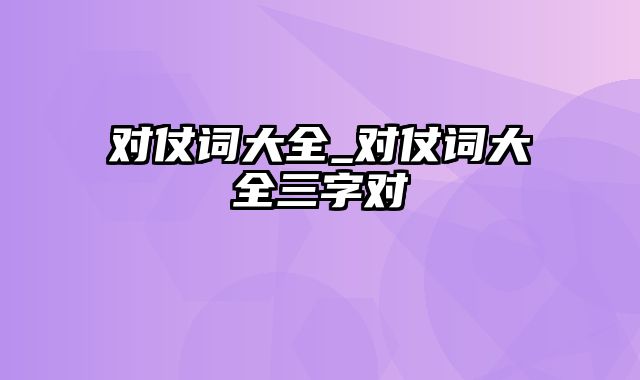 对仗词大全_对仗词大全三字对