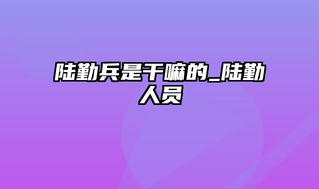 陆勤兵是干嘛的_陆勤人员