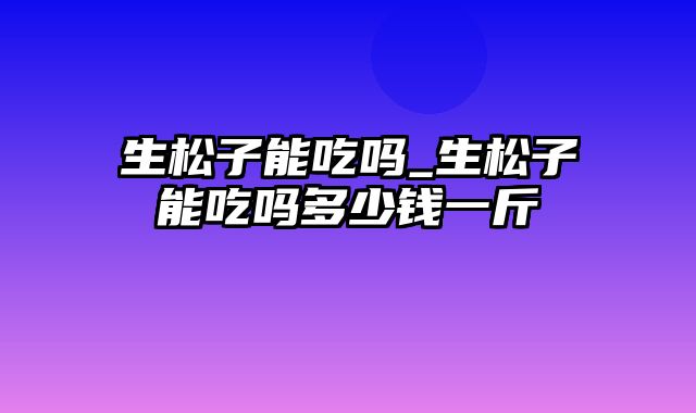 生松子能吃吗_生松子能吃吗多少钱一斤