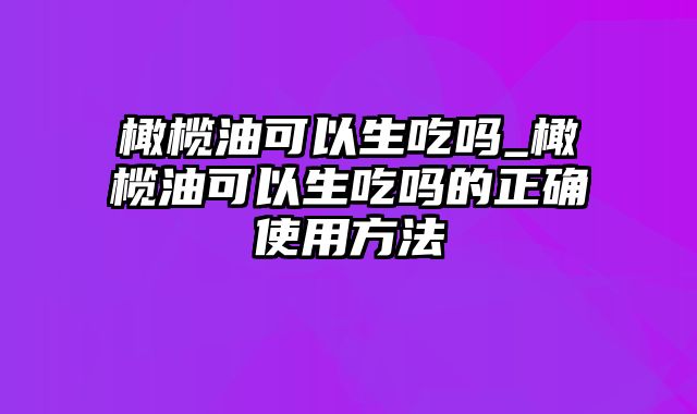 橄榄油可以生吃吗_橄榄油可以生吃吗的正确使用方法