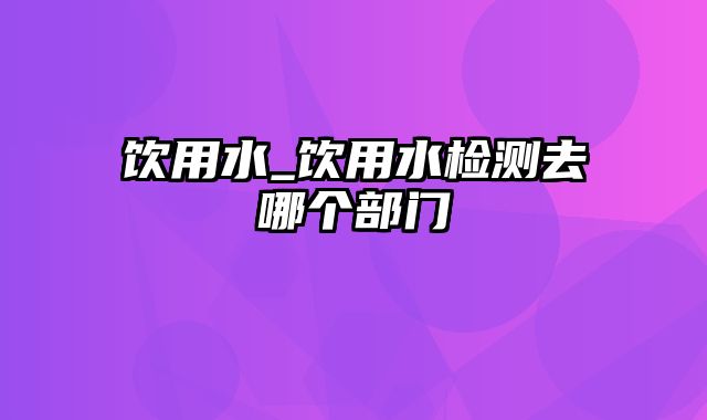 饮用水_饮用水检测去哪个部门