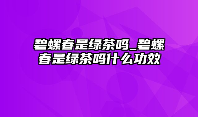 碧螺春是绿茶吗_碧螺春是绿茶吗什么功效