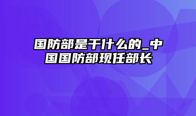 国防部是干什么的_中国国防部现任部长