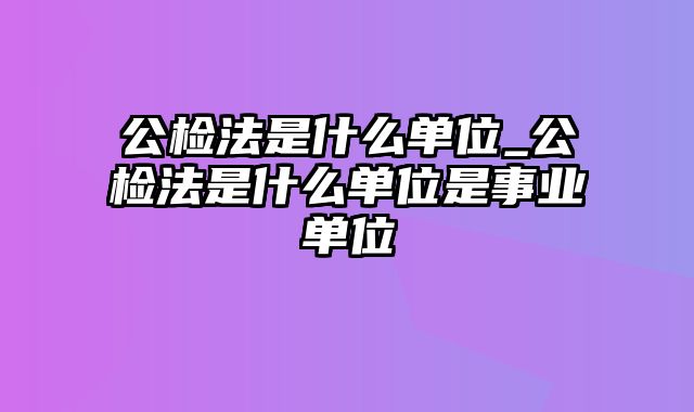 公检法是什么单位_公检法是什么单位是事业单位