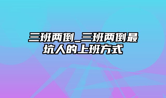 三班两倒_三班两倒最坑人的上班方式