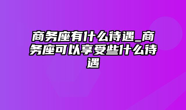 商务座有什么待遇_商务座可以享受些什么待遇