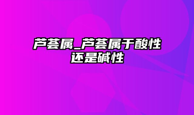 芦荟属_芦荟属于酸性还是碱性