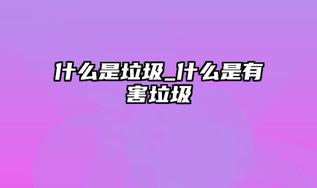 什么是垃圾_什么是有害垃圾