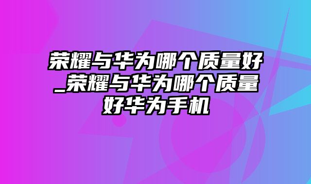 荣耀与华为哪个质量好_荣耀与华为哪个质量好华为手机