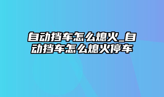 自动挡车怎么熄火_自动挡车怎么熄火停车