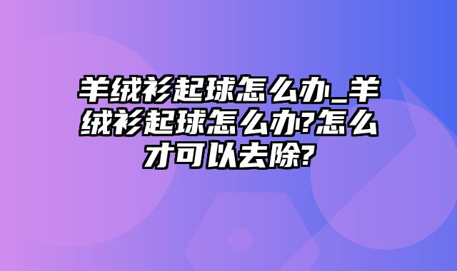 羊绒衫起球怎么办_羊绒衫起球怎么办?怎么才可以去除?