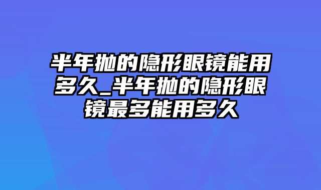 半年抛的隐形眼镜能用多久_半年抛的隐形眼镜最多能用多久