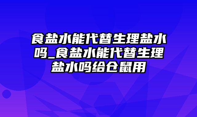 食盐水能代替生理盐水吗_食盐水能代替生理盐水吗给仓鼠用