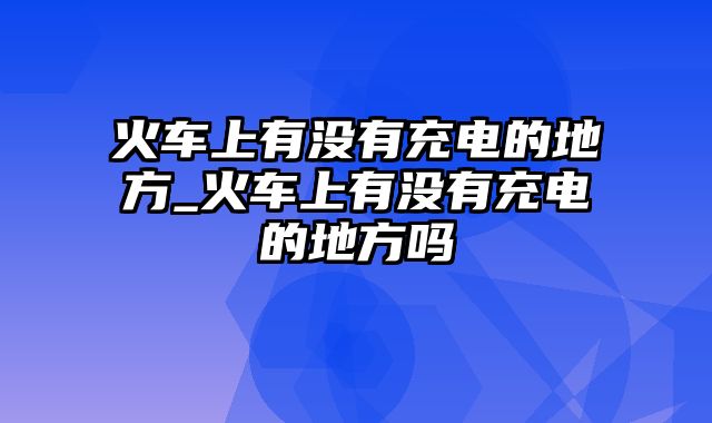 火车上有没有充电的地方_火车上有没有充电的地方吗