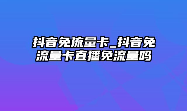 抖音免流量卡_抖音免流量卡直播免流量吗