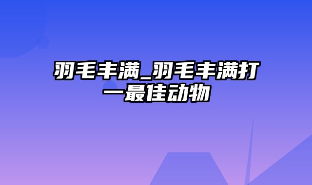 羽毛丰满_羽毛丰满打一最佳动物