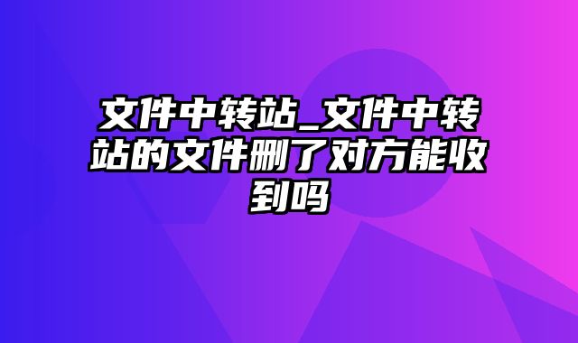 文件中转站_文件中转站的文件删了对方能收到吗