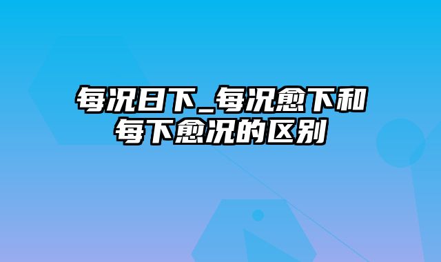 每况日下_每况愈下和每下愈况的区别