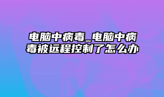 电脑中病毒_电脑中病毒被远程控制了怎么办