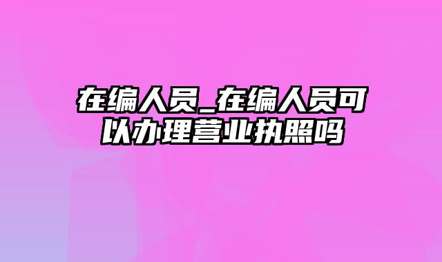 在编人员_在编人员可以办理营业执照吗