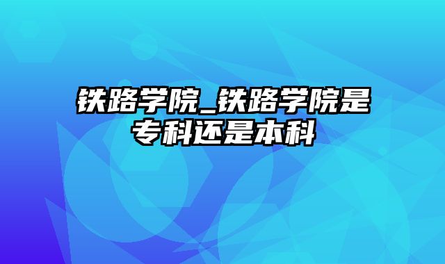 铁路学院_铁路学院是专科还是本科