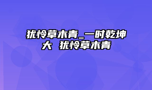 犹怜草木青_一时乾坤大 犹怜草木青