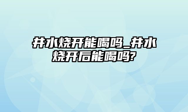 井水烧开能喝吗_井水烧开后能喝吗?