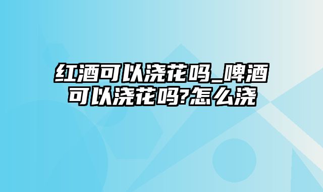 红酒可以浇花吗_啤酒可以浇花吗?怎么浇