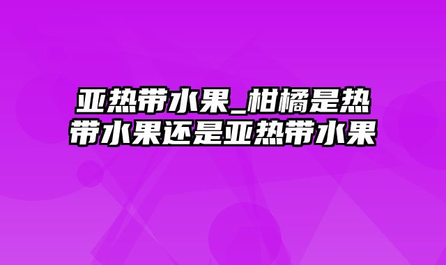 亚热带水果_柑橘是热带水果还是亚热带水果