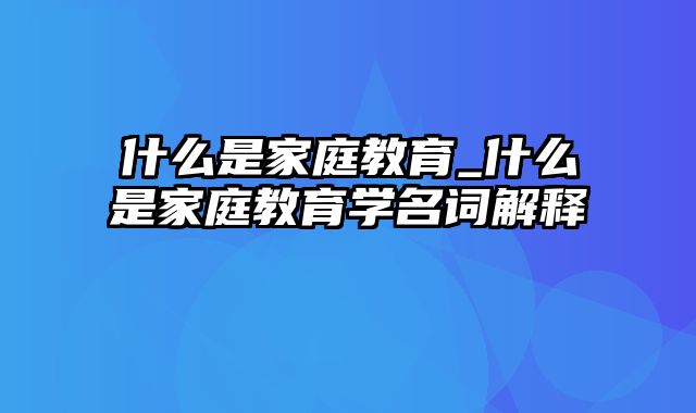 什么是家庭教育_什么是家庭教育学名词解释