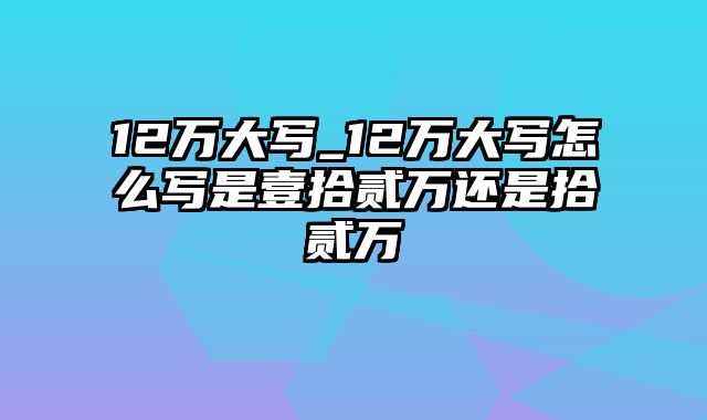 12万大写_12万大写怎么写是壹拾贰万还是拾贰万