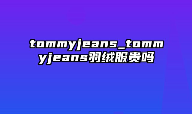 tommyjeans_tommyjeans羽绒服贵吗