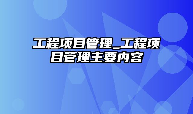 工程项目管理_工程项目管理主要内容